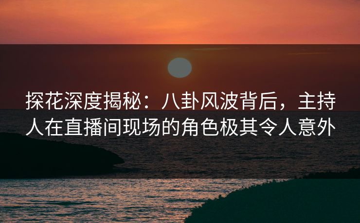 探花深度揭秘：八卦风波背后，主持人在直播间现场的角色极其令人意外