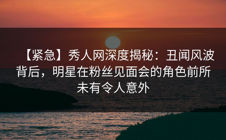 【紧急】秀人网深度揭秘：丑闻风波背后，明星在粉丝见面会的角色前所未有令人意外