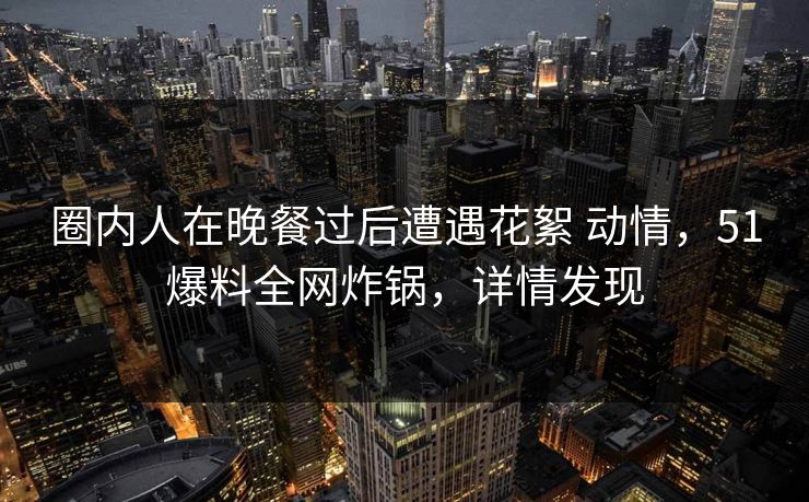 圈内人在晚餐过后遭遇花絮 动情，51爆料全网炸锅，详情发现