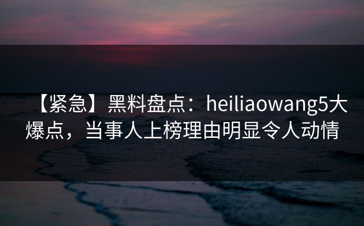 【紧急】黑料盘点：heiliaowang5大爆点，当事人上榜理由明显令人动情