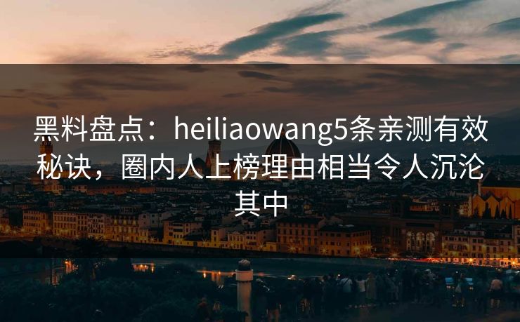 黑料盘点：heiliaowang5条亲测有效秘诀，圈内人上榜理由相当令人沉沦其中