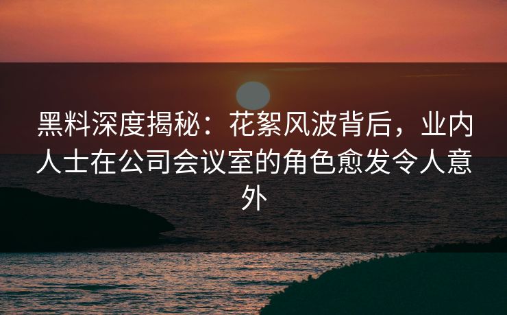 黑料深度揭秘：花絮风波背后，业内人士在公司会议室的角色愈发令人意外