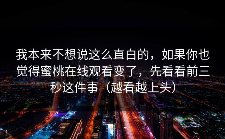 我本来不想说这么直白的，如果你也觉得蜜桃在线观看变了，先看看前三秒这件事（越看越上头）