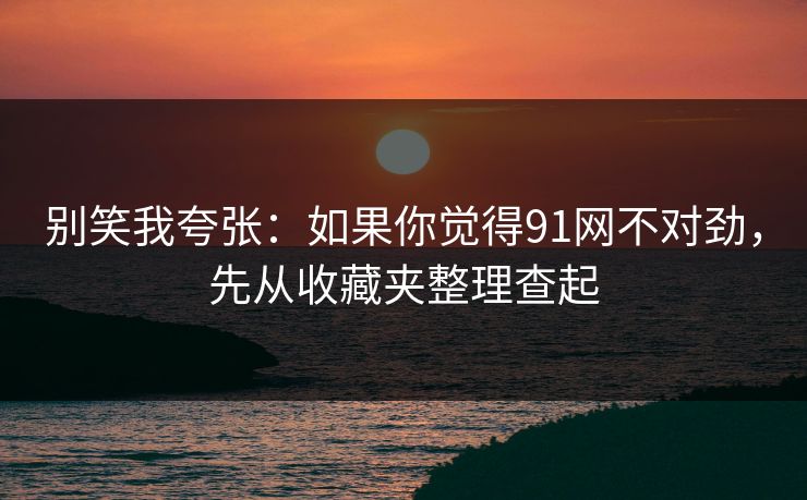 别笑我夸张：如果你觉得91网不对劲，先从收藏夹整理查起