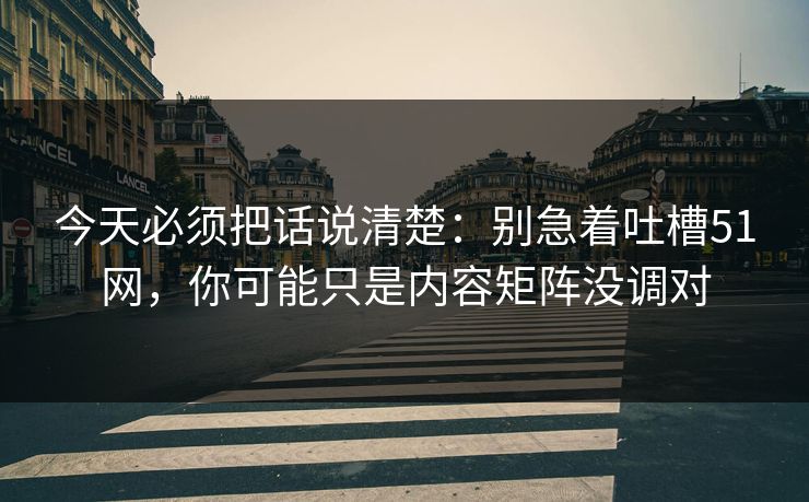 今天必须把话说清楚：别急着吐槽51网，你可能只是内容矩阵没调对