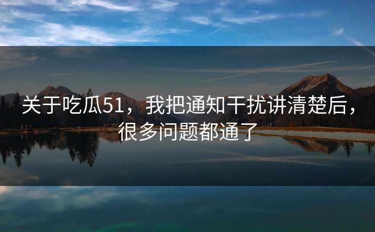 关于吃瓜51，我把通知干扰讲清楚后，很多问题都通了