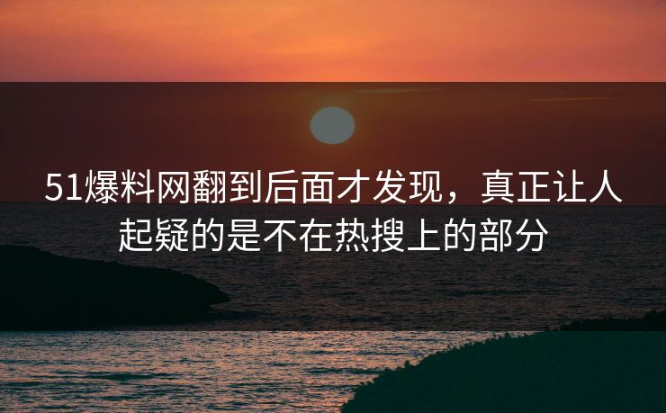 51爆料网翻到后面才发现，真正让人起疑的是不在热搜上的部分